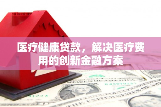 新洲医疗健康贷款，解决医疗费用的创新金融方案