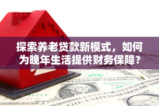 容县探索养老贷款新模式，如何为晚年生活提供财务保障？