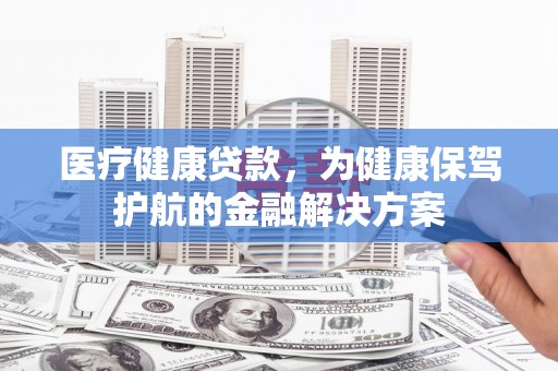 江南医疗健康贷款，为健康保驾护航的金融解决方案